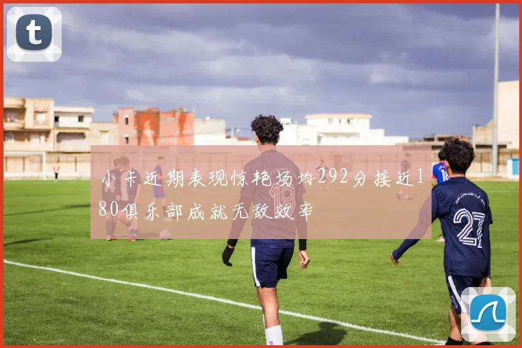 小卡近期表现惊艳场均292分接近180俱乐部成就无敌效率