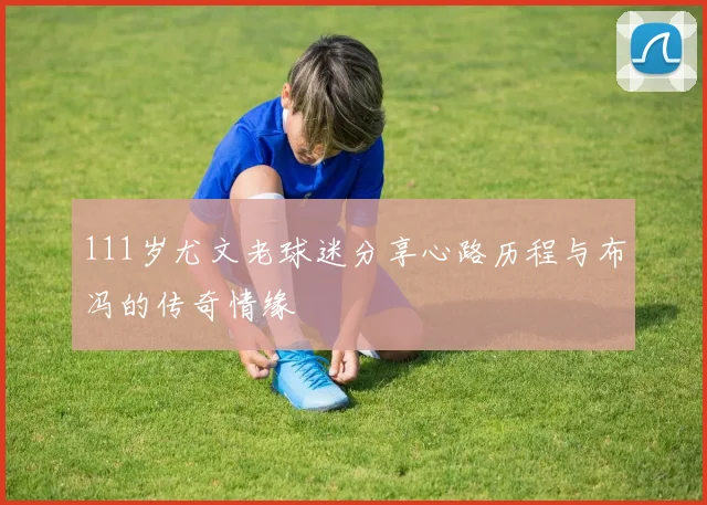 111岁尤文老球迷分享心路历程与布冯的传奇情缘