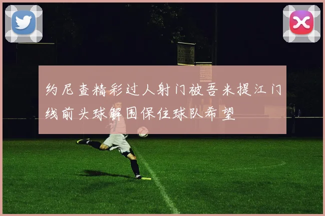约尼查精彩过人射门被吾米提江门线前头球解围保住球队希望