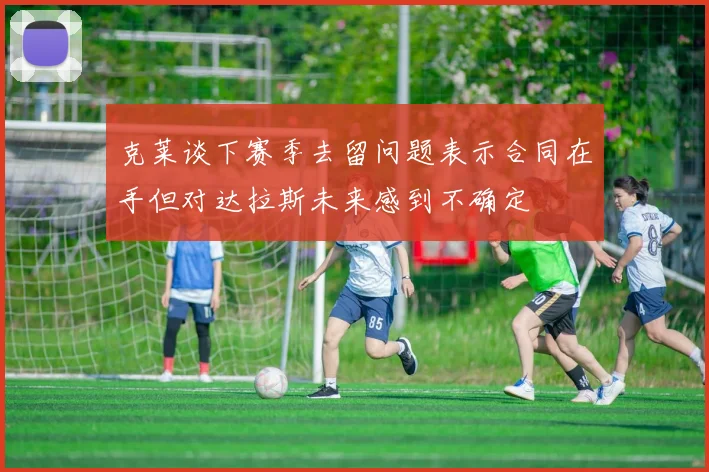 克莱谈下赛季去留问题表示合同在手但对达拉斯未来感到不确定